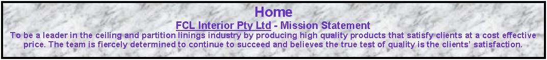 Text Box: Home FCL Interior Pty Ltd - Mission Statement  To be a leader in the ceiling and partition linings industry by producing high quality products that satisfy clients at a cost effective price. The team is fiercely determined to continue to succeed and believes the true test of quality is the clients� satisfaction. 