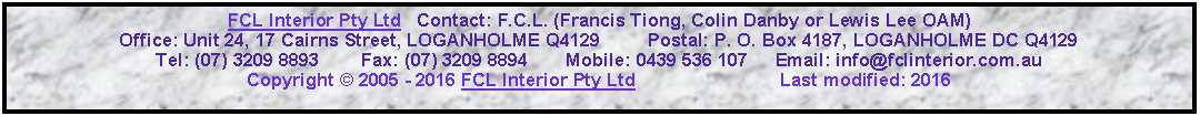 Text Box: FCL Interior Pty Ltd   Contact: F.C.L. (Francis Tiong, Colin Danby or Lewis Lee OAM)Office: Unit 24, 17 Cairns Street, LOGANHOLME Q4129         Postal: P. O. Box 4187, LOGANHOLME DC Q4129Tel: (07) 3209 8893        Fax: (07) 3209 8894       Mobile: 0439 536 107     Email: info@fclinterior.com.auCopyright � 2005 - 2016 FCL Interior Pty Ltd                            Last modified: 2016